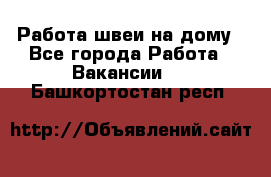 Работа швеи на дому - Все города Работа » Вакансии   . Башкортостан респ.